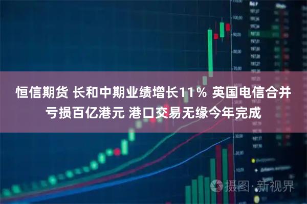 恒信期货 长和中期业绩增长11％ 英国电信合并亏损百亿港元 港口交易无缘今年完成
