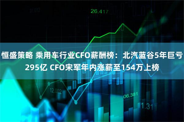 恒盛策略 乘用车行业CFO薪酬榜：北汽蓝谷5年巨亏295亿 CFO宋军年内涨薪至154万上榜